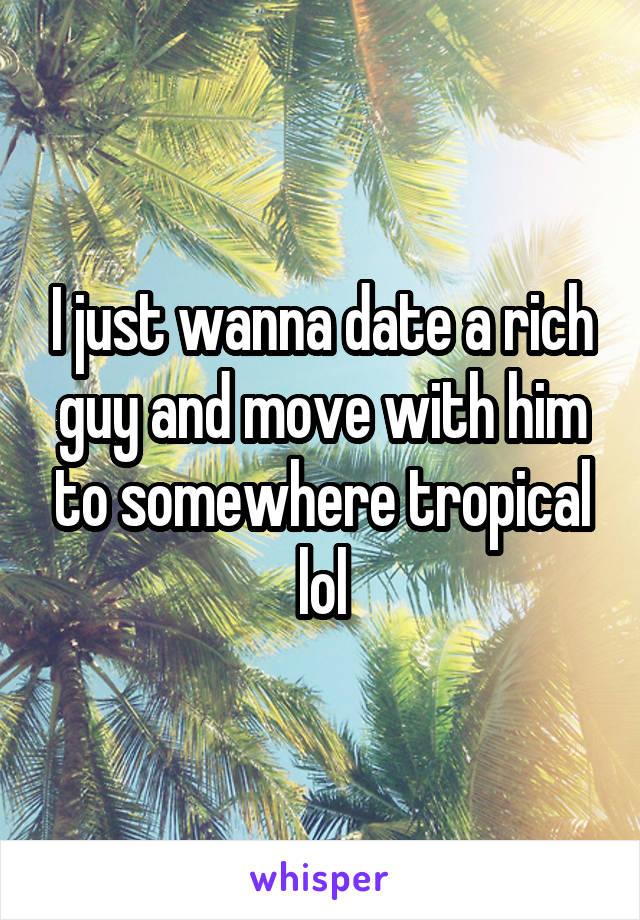 I just wanna date a rich guy and move with him to somewhere tropical lol