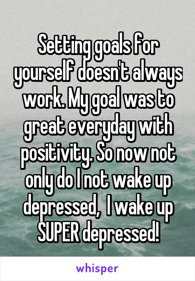 Setting goals for yourself doesn't always work. My goal was to great everyday with positivity. So now not only do I not wake up depressed,  I wake up SUPER depressed!