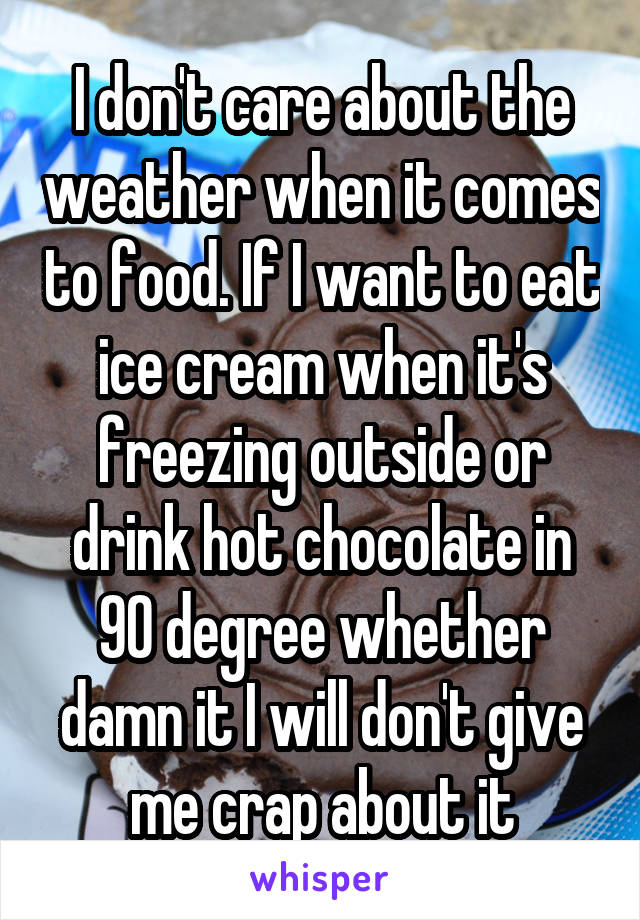 I don't care about the weather when it comes to food. If I want to eat ice cream when it's freezing outside or drink hot chocolate in 90 degree whether damn it I will don't give me crap about it