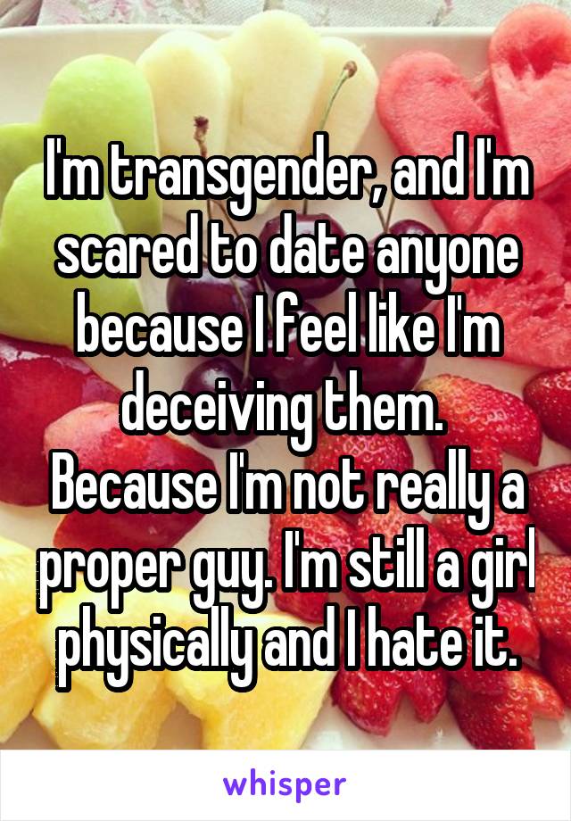 I'm transgender, and I'm scared to date anyone because I feel like I'm deceiving them.  Because I'm not really a proper guy. I'm still a girl physically and I hate it.