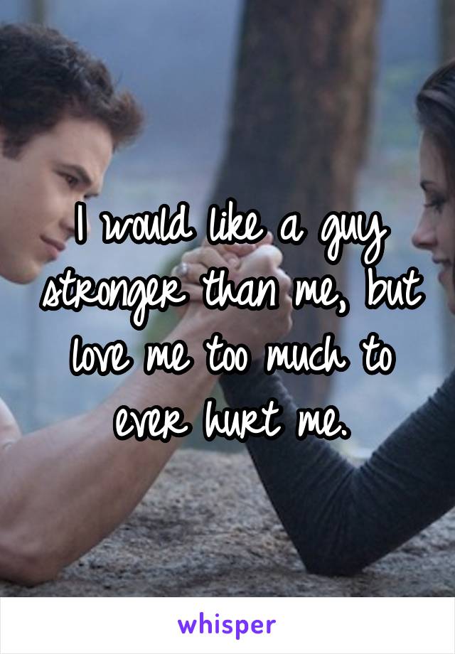 I would like a guy stronger than me, but love me too much to ever hurt me.