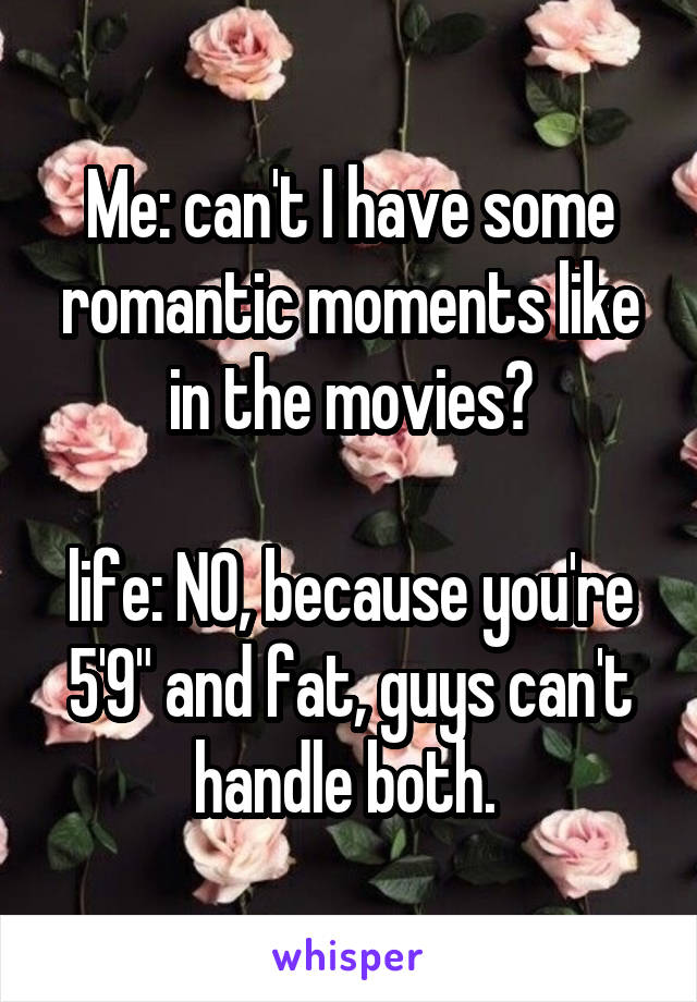 Me: can't I have some romantic moments like in the movies?

life: NO, because you're 5'9" and fat, guys can't handle both. 