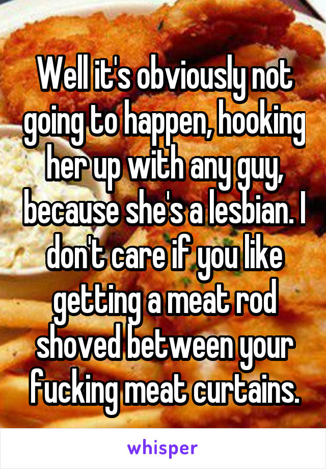 Well it's obviously not going to happen, hooking her up with any guy, because she's a lesbian. I don't care if you like getting a meat rod shoved between your fucking meat curtains.