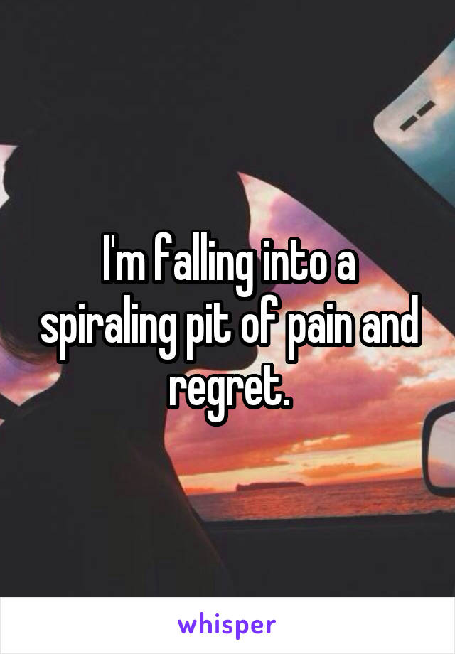 I'm falling into a spiraling pit of pain and regret.