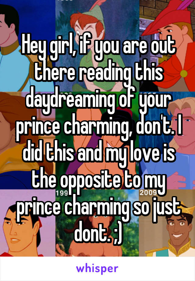 Hey girl, if you are out there reading this daydreaming of your prince charming, don't. I did this and my love is the opposite to my prince charming so just dont. ;)