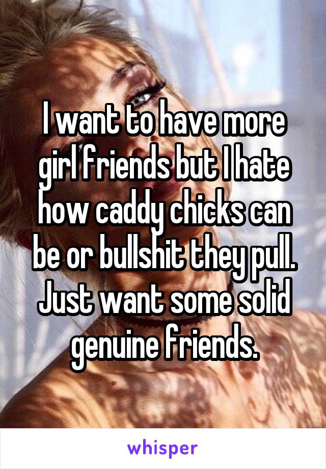 I want to have more girl friends but I hate how caddy chicks can be or bullshit they pull. Just want some solid genuine friends.