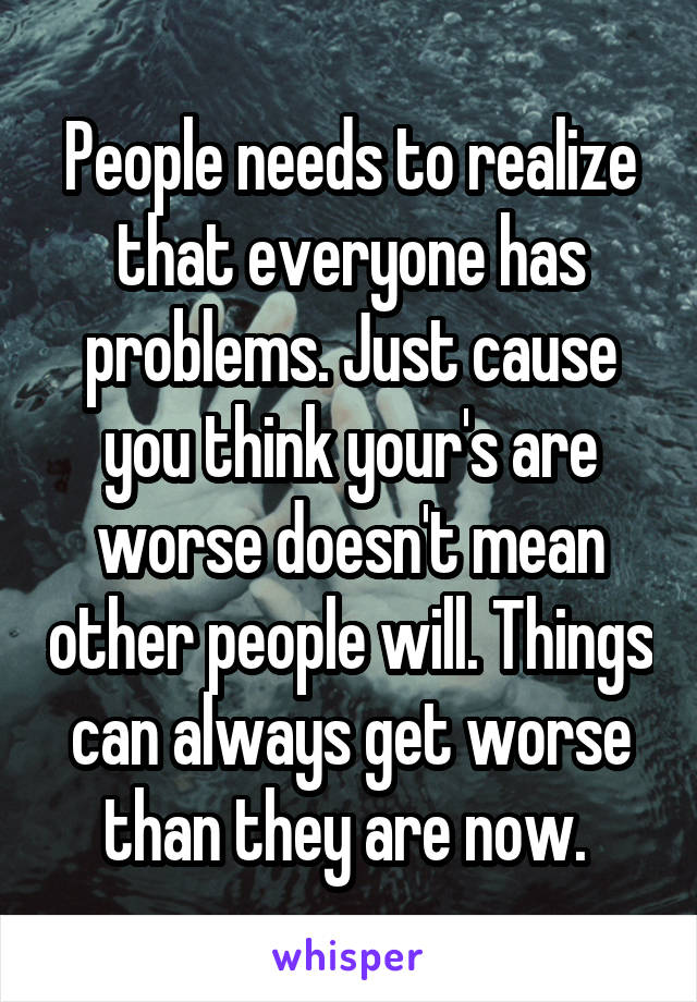 People needs to realize that everyone has problems. Just cause you think your's are worse doesn't mean other people will. Things can always get worse than they are now. 