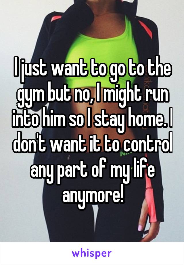 I just want to go to the gym but no, I might run into him so I stay home. I don't want it to control any part of my life anymore!