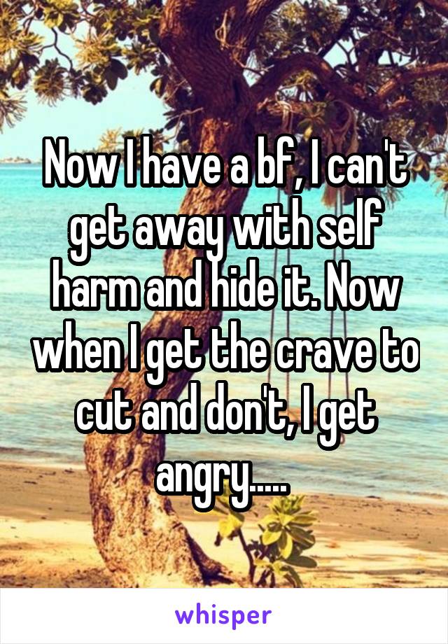 Now I have a bf, I can't get away with self harm and hide it. Now when I get the crave to cut and don't, I get angry..... 