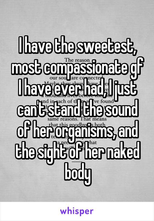 I have the sweetest, most compassionate gf I have ever had, I just can't stand the sound of her organisms, and the sight of her naked body