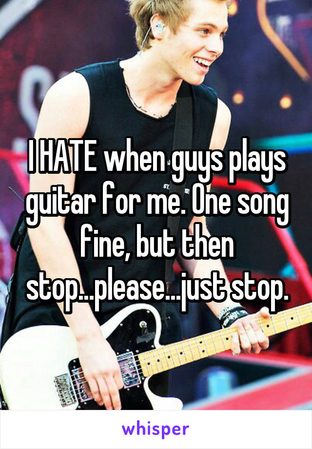 I HATE when guys plays guitar for me. One song fine, but then stop...please...just stop.