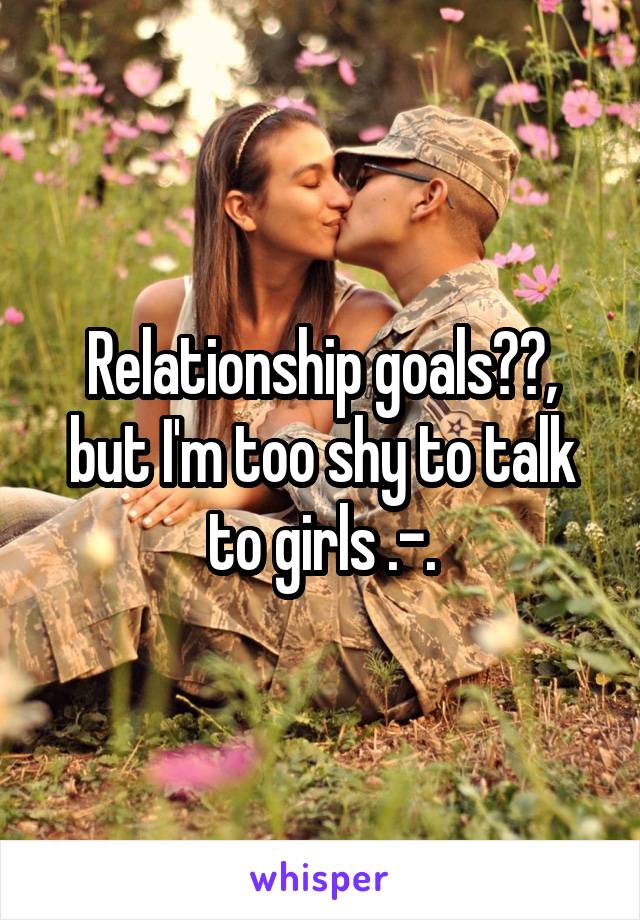 Relationship goals⬆️, but I'm too shy to talk to girls .-.