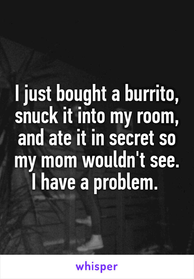 I just bought a burrito, snuck it into my room, and ate it in secret so my mom wouldn't see. I have a problem. 