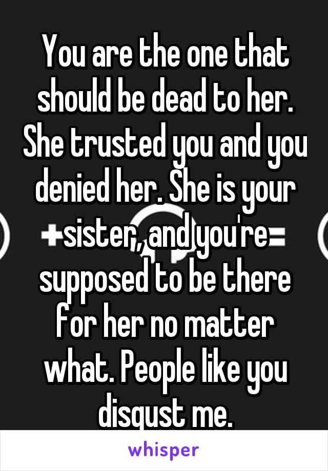 You are the one that should be dead to her. She trusted you and you denied her. She is your sister, and you're supposed to be there for her no matter what. People like you disgust me.