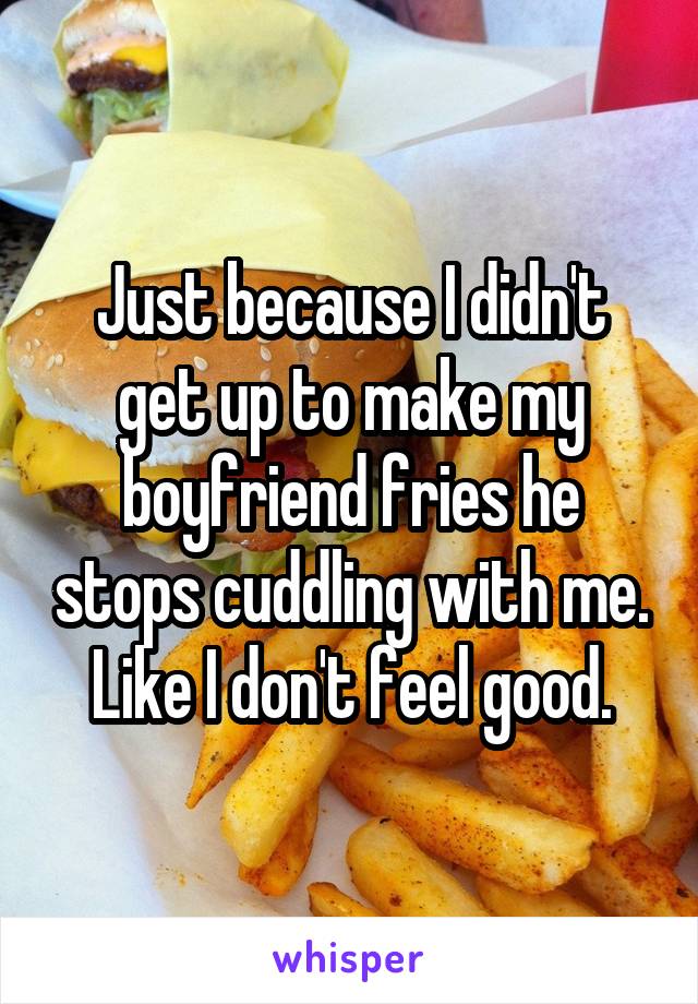 Just because I didn't get up to make my boyfriend fries he stops cuddling with me. Like I don't feel good.