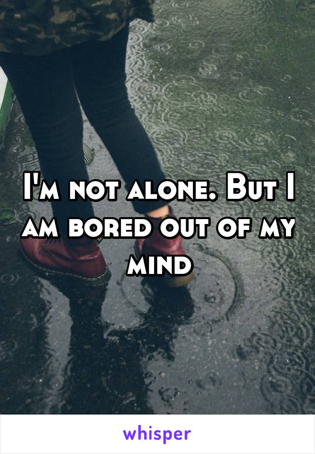 I'm not alone. But I am bored out of my mind