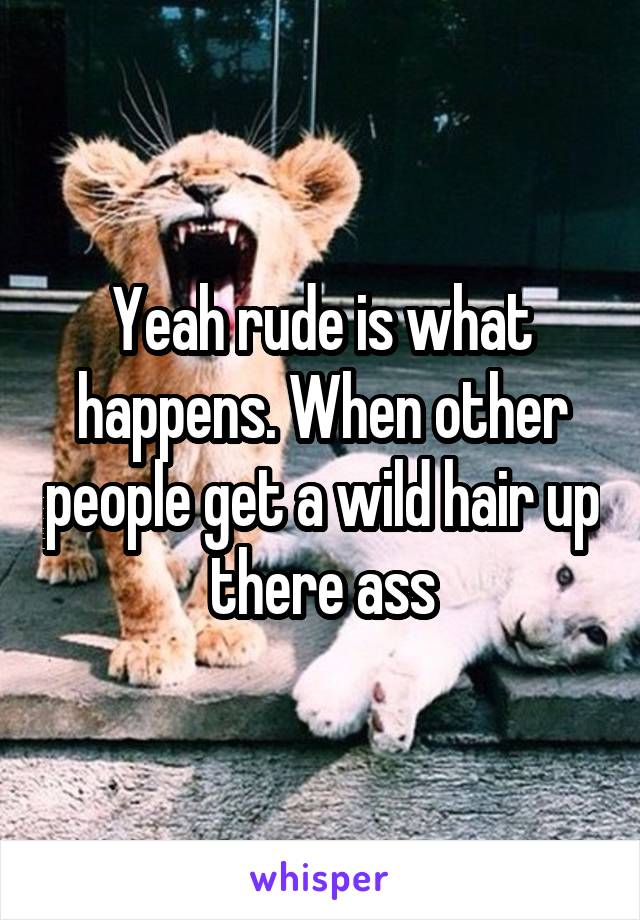 Yeah rude is what happens. When other people get a wild hair up there ass