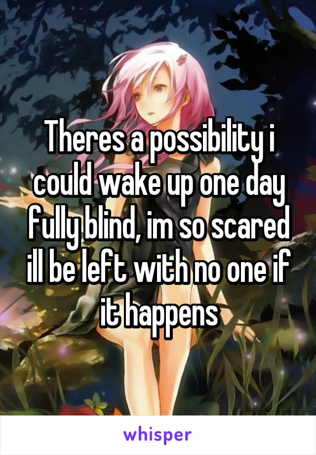 Theres a possibility i could wake up one day fully blind, im so scared ill be left with no one if it happens