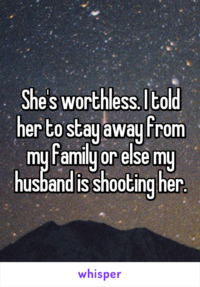 She's worthless. I told her to stay away from my family or else my husband is shooting her.