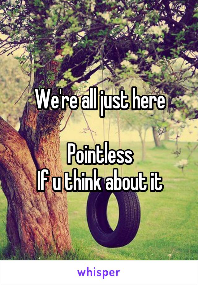 We're all just here

Pointless
If u think about it