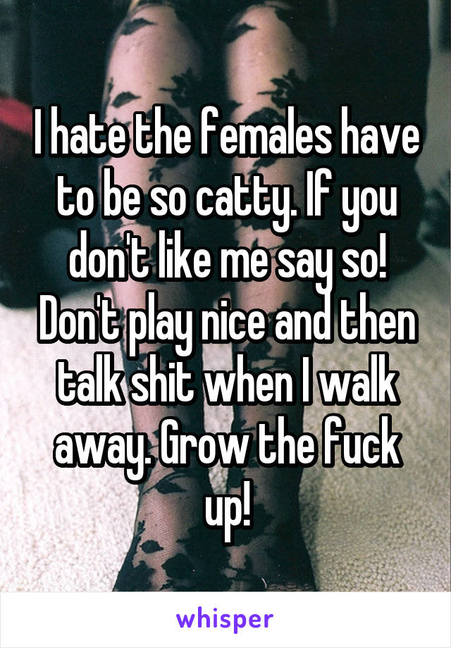 I hate the females have to be so catty. If you don't like me say so! Don't play nice and then talk shit when I walk away. Grow the fuck up!