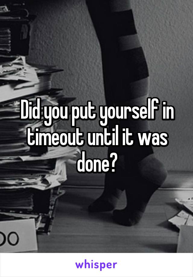 Did you put yourself in timeout until it was done?