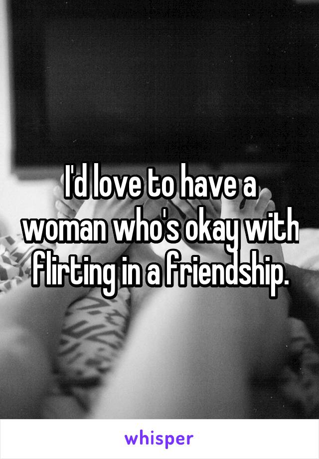 I'd love to have a woman who's okay with flirting in a friendship.