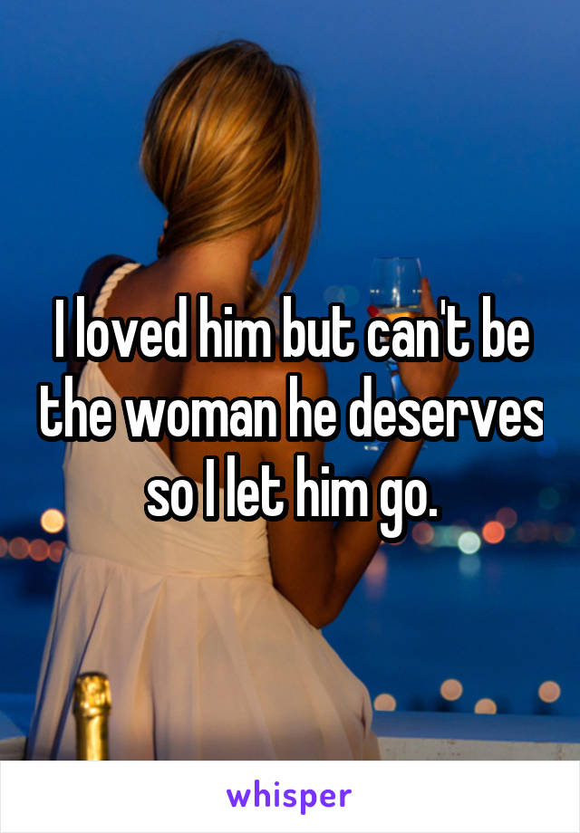 I loved him but can't be the woman he deserves so I let him go.