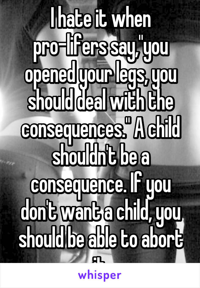 I hate it when pro-lifers say,"you opened your legs, you should deal with the consequences." A child shouldn't be a consequence. If you don't want a child, you should be able to abort it.