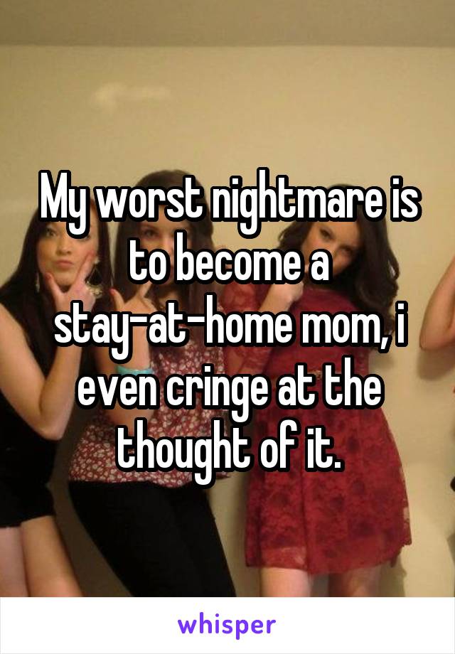 My worst nightmare is to become a stay-at-home mom, i even cringe at the thought of it.