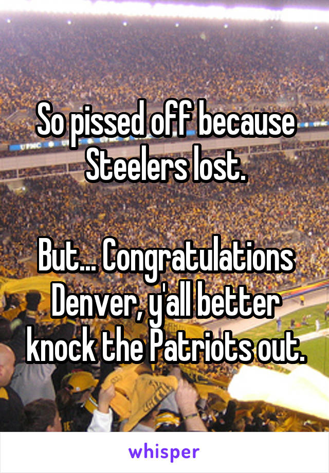 So pissed off because Steelers lost.

But... Congratulations Denver, y'all better knock the Patriots out.