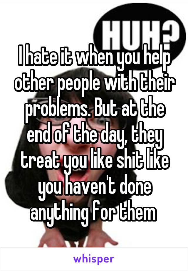 I hate it when you help other people with their problems. But at the end of the day, they treat you like shit like you haven't done anything for them 