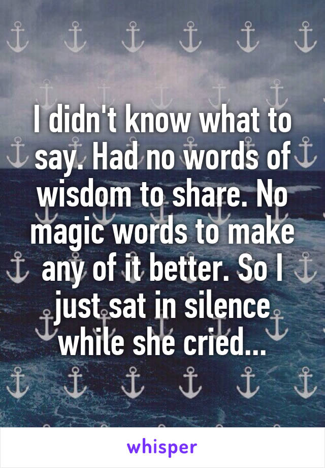 I didn't know what to say. Had no words of wisdom to share. No magic words to make any of it better. So I just sat in silence while she cried...