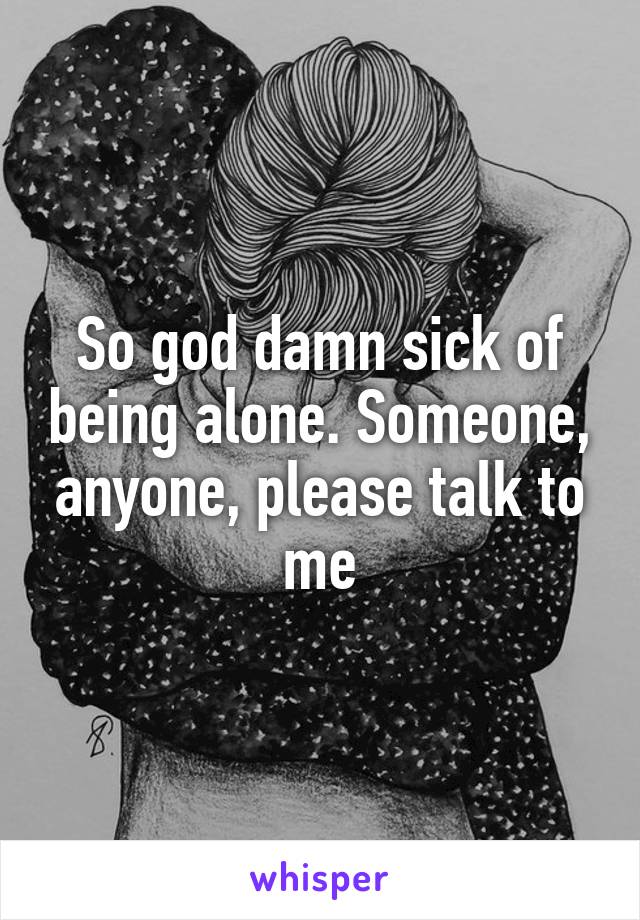 So god damn sick of being alone. Someone, anyone, please talk to me