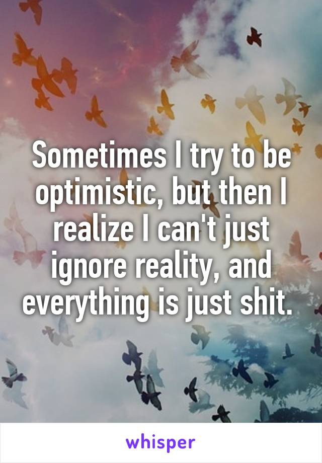 Sometimes I try to be optimistic, but then I realize I can't just ignore reality, and everything is just shit. 