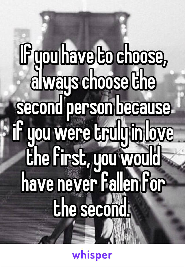 If you have to choose, always choose the second person because if you were truly in love the first, you would have never fallen for the second. 