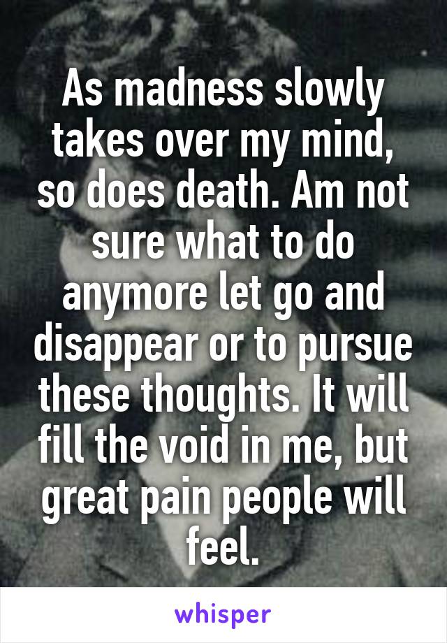 As madness slowly takes over my mind, so does death. Am not sure what to do anymore let go and disappear or to pursue these thoughts. It will fill the void in me, but great pain people will feel.