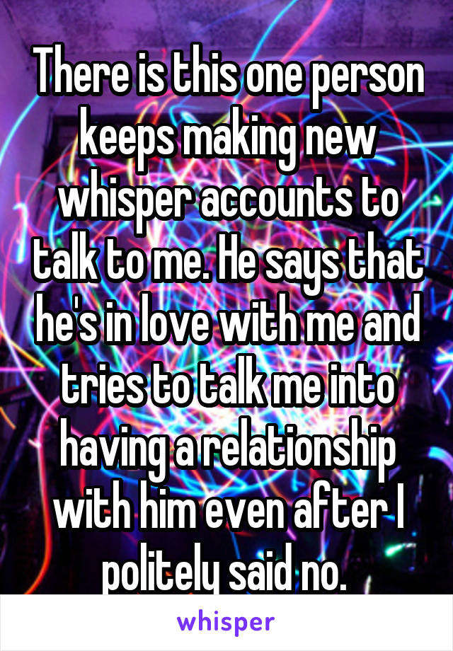 There is this one person keeps making new whisper accounts to talk to me. He says that he's in love with me and tries to talk me into having a relationship with him even after I politely said no. 