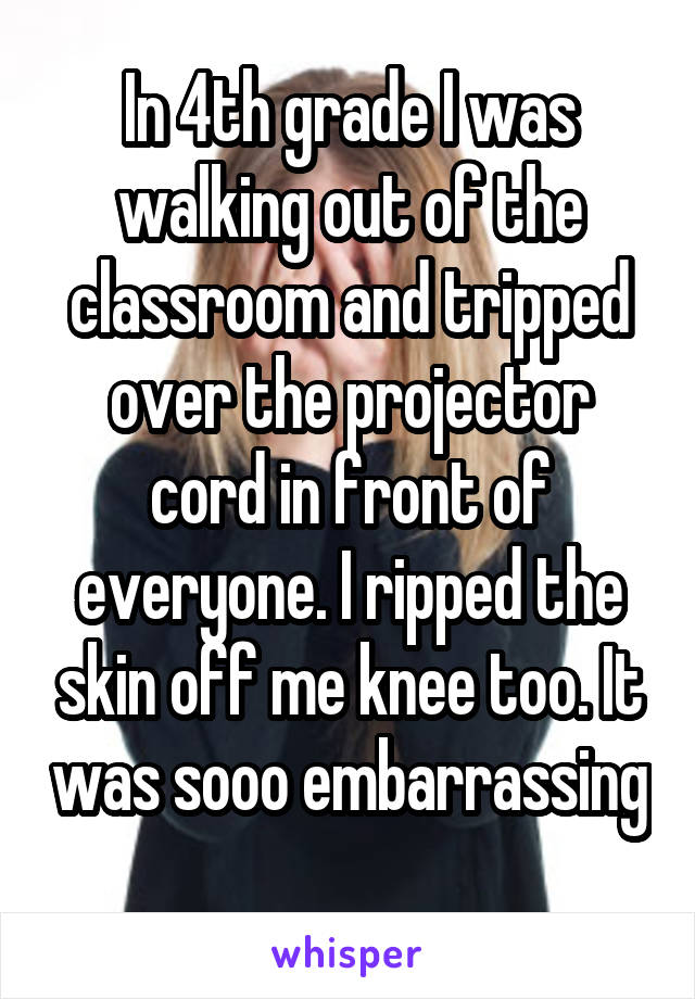 In 4th grade I was walking out of the classroom and tripped over the projector cord in front of everyone. I ripped the skin off me knee too. It was sooo embarrassing 