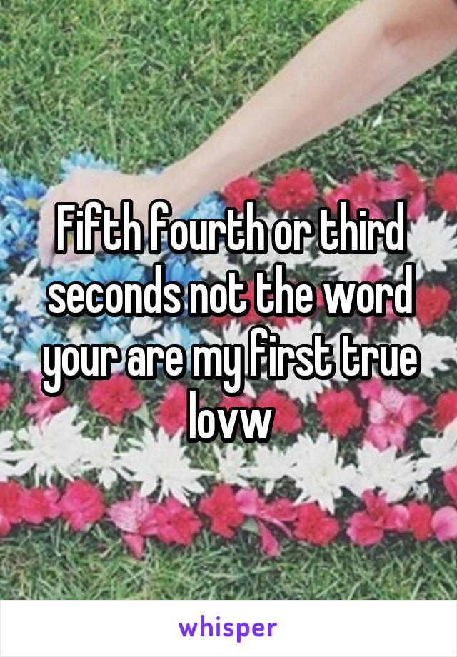 Fifth fourth or third seconds not the word your are my first true lovw