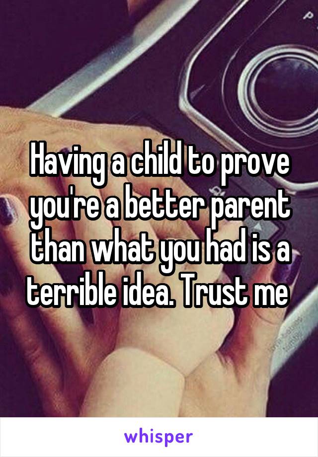 Having a child to prove you're a better parent than what you had is a terrible idea. Trust me 