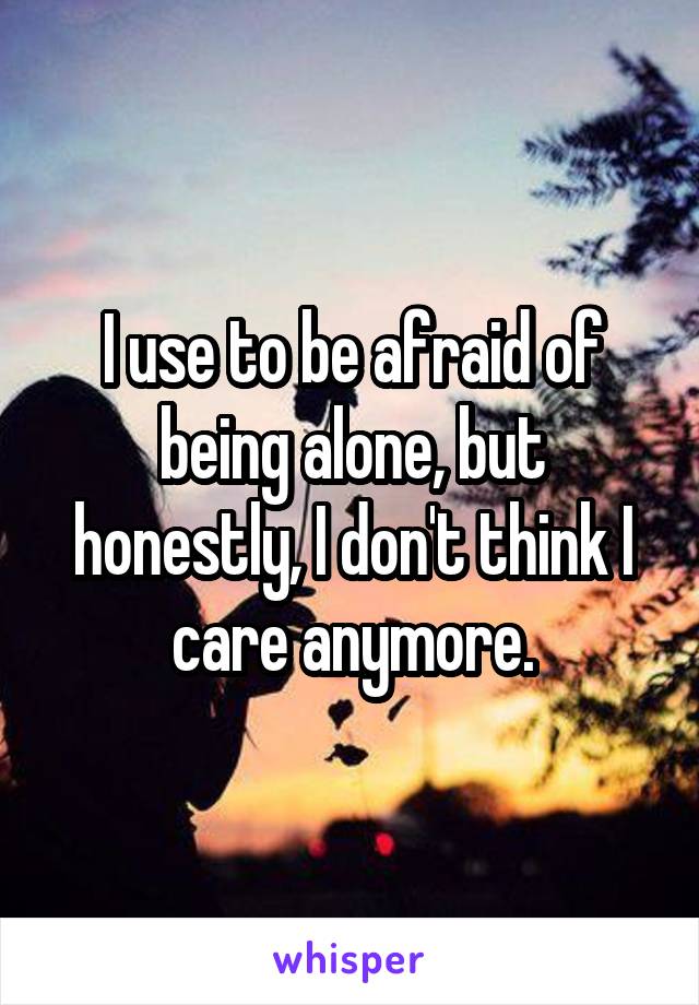 I use to be afraid of being alone, but honestly, I don't think I care anymore.