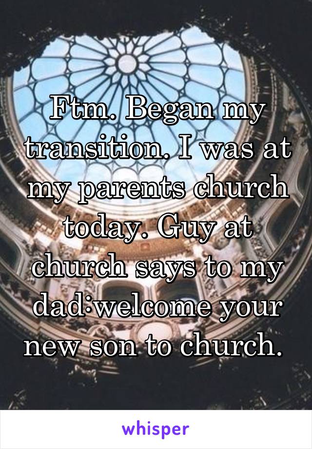 Ftm. Began my transition. I was at my parents church today. Guy at church says to my dad:welcome your new son to church. 