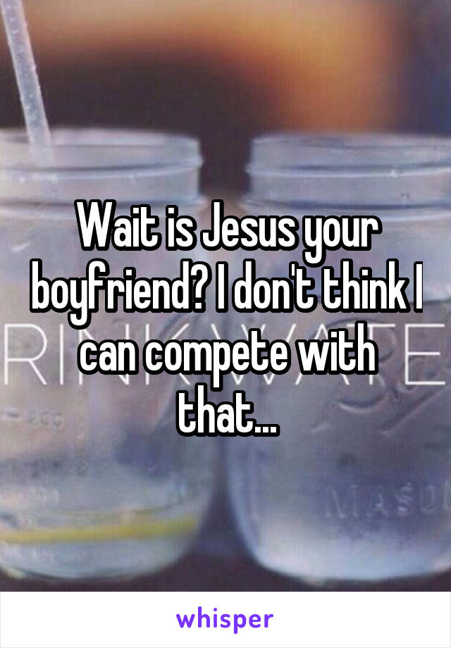 Wait is Jesus your boyfriend? I don't think I can compete with that...