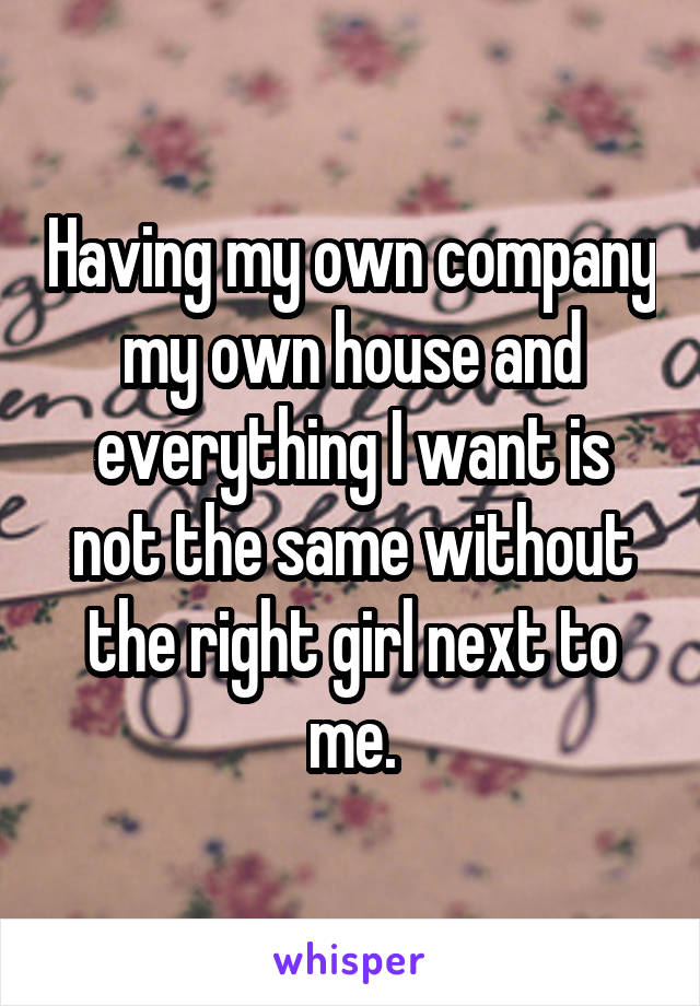 Having my own company my own house and everything I want is not the same without the right girl next to me.