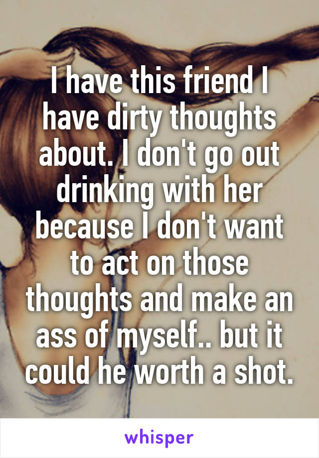 I have this friend I have dirty thoughts about. I don't go out drinking with her because I don't want to act on those thoughts and make an ass of myself.. but it could he worth a shot.