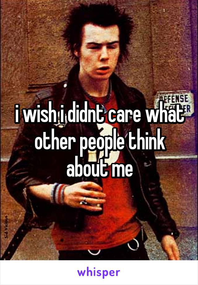 i wish i didnt care what other people think about me