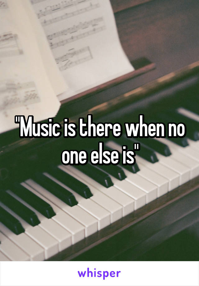 "Music is there when no one else is"