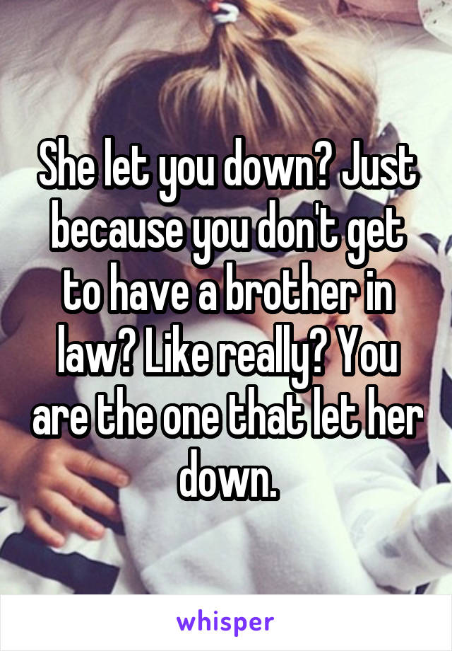 She let you down? Just because you don't get to have a brother in law? Like really? You are the one that let her down.