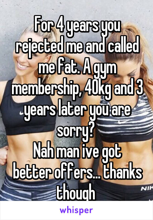 For 4 years you rejected me and called me fat. A gym membership, 40kg and 3 years later you are sorry? 
Nah man ive got better offers... thanks though 